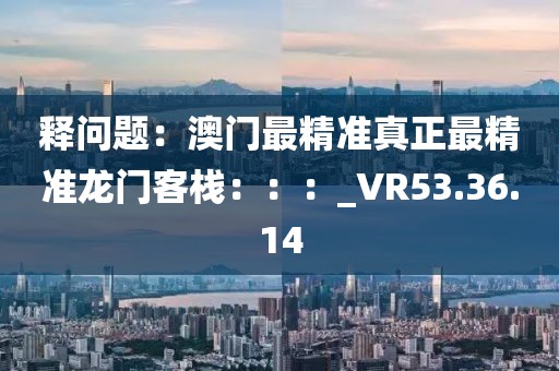釋問題：澳門最精準真正最精準龍門客棧：：：_VR53.36.14