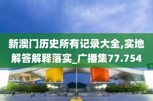 新澳門歷史所有記錄大全,實地解答解釋落實_廣播集77.754