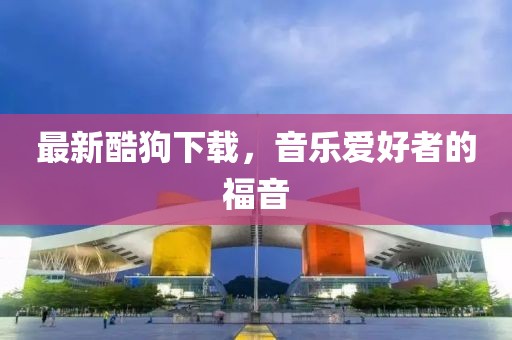 最新酷狗下載，音樂愛好者的福音