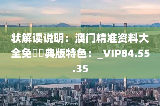 狀解讀說明：澳門精準資料大全免費經典版特色：_VIP84.55.35