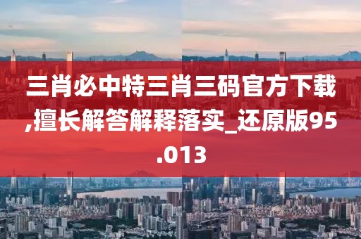 三肖必中特三肖三碼官方下載,擅長解答解釋落實_還原版95.013
