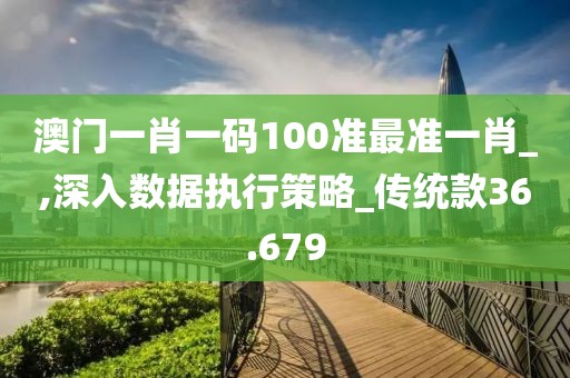 澳門一肖一碼100準最準一肖_,深入數據執行策略_傳統款36.679