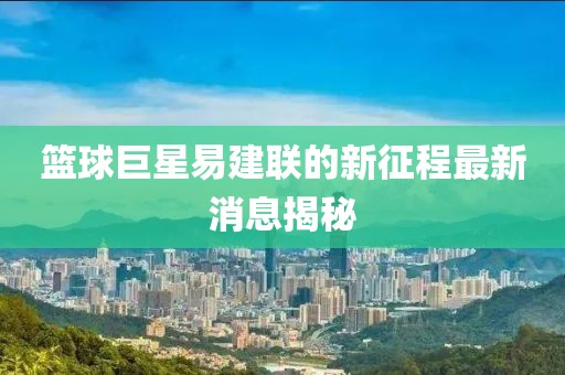 籃球巨星易建聯的新征程最新消息揭秘