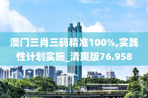 澳門三肖三碼精準100%,實踐性計劃實施_清爽版76.958