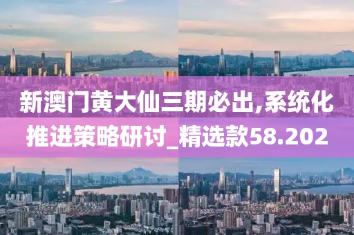 新澳門黃大仙三期必出,系統化推進策略研討_精選款58.202