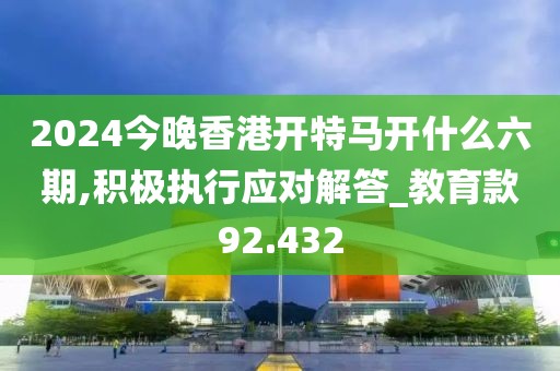 2024今晚香港開特馬開什么六期,積極執行應對解答_教育款92.432