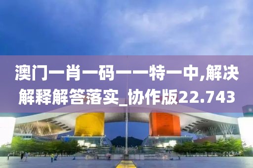 澳門一肖一碼一一特一中,解決解釋解答落實_協作版22.743