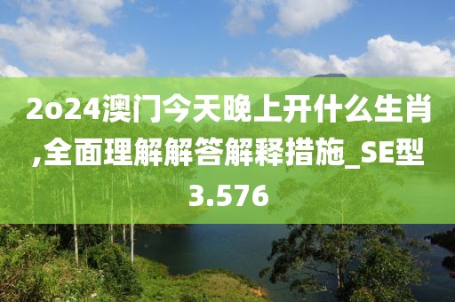 2o24澳門今天晚上開什么生肖,全面理解解答解釋措施_SE型3.576