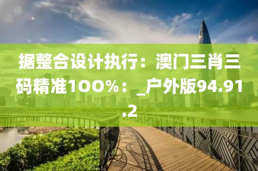 據整合設計執行：澳門三肖三碼精準1OO%：_戶外版94.91.2