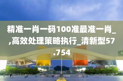 精準一肖一碼100準最準一肖_,高效處理策略執行_清新型57.754