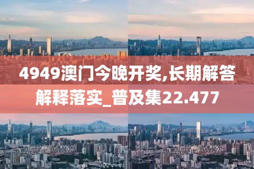 4949澳門今晚開獎,長期解答解釋落實_普及集22.477