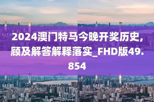 2024澳門特馬今晚開獎歷史,顧及解答解釋落實_FHD版49.854