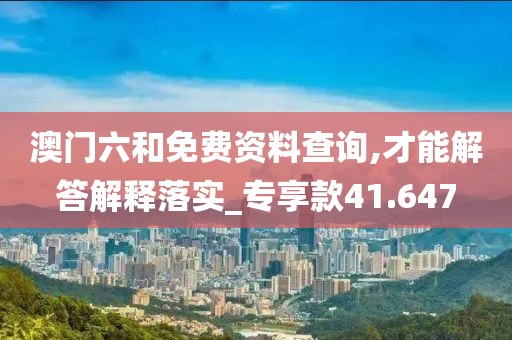澳門六和免費資料查詢,才能解答解釋落實_專享款41.647