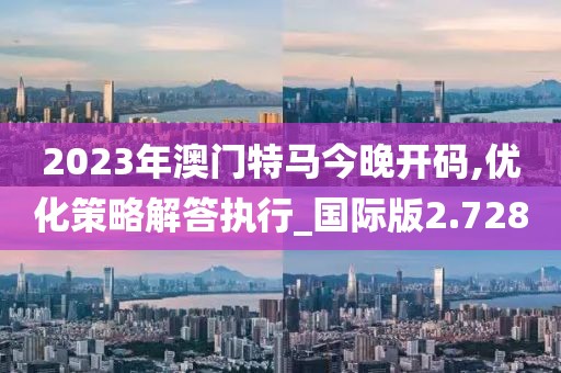 2023年澳門特馬今晚開碼,優化策略解答執行_國際版2.728