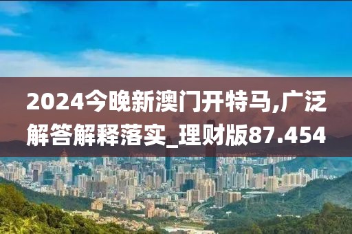 2024今晚新澳門開特馬,廣泛解答解釋落實_理財版87.454