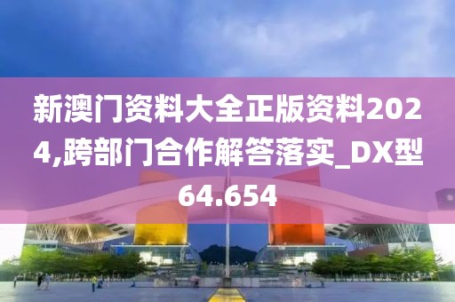 新澳門資料大全正版資料2024,跨部門合作解答落實_DX型64.654