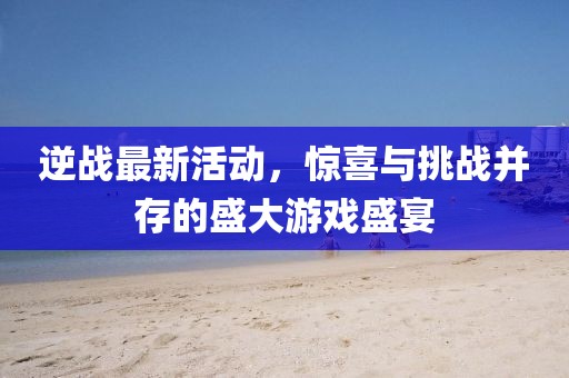 逆戰最新活動，驚喜與挑戰并存的盛大游戲盛宴