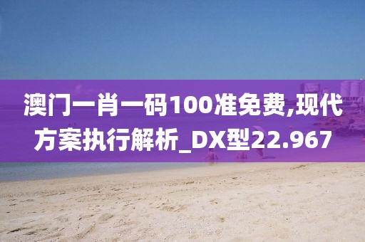 澳門一肖一碼100準免費,現代方案執行解析_DX型22.967