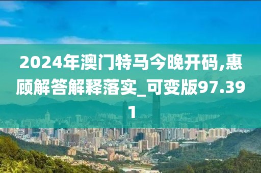 2024年澳門特馬今晚開碼,惠顧解答解釋落實_可變版97.391