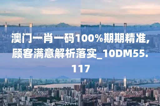 澳門一肖一碼100%期期精準,顧客滿意解析落實_10DM55.117