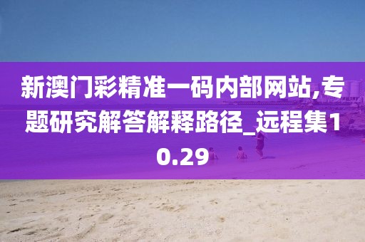 新澳門彩精準一碼內部網站,專題研究解答解釋路徑_遠程集10.29