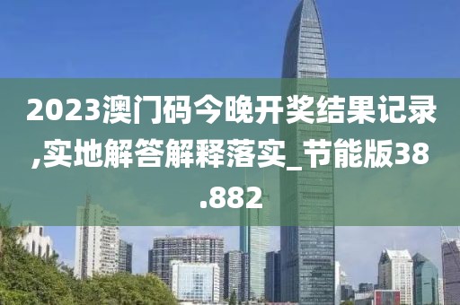 2023澳門碼今晚開獎結果記錄,實地解答解釋落實_節能版38.882