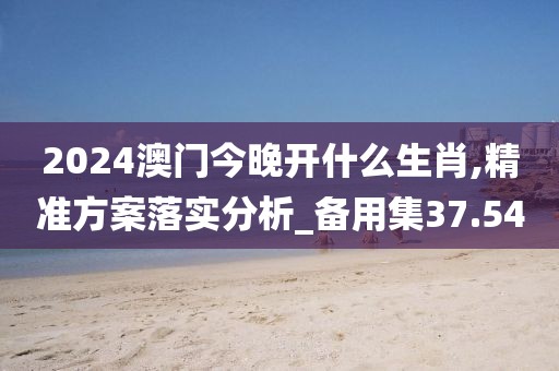 2024澳門今晚開什么生肖,精準方案落實分析_備用集37.54