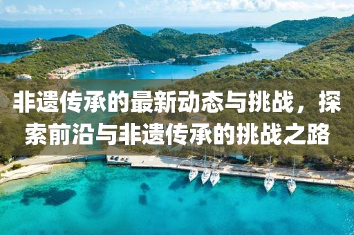 非遺傳承的最新動態與挑戰，探索前沿與非遺傳承的挑戰之路