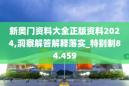新奧門資料大全正版資料2024,洞察解答解釋落實_特別制84.459