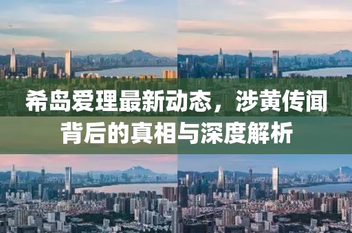 希島愛理最新動態，涉黃傳聞背后的真相與深度解析