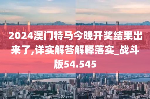 2024澳門特馬今晚開獎結果出來了,詳實解答解釋落實_戰斗版54.545