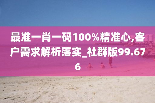 最準一肖一碼100%精準心,客戶需求解析落實_社群版99.676