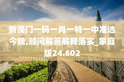 新澳門一碼一肖一特一中準選今晚,顧問解答解釋落實_家庭版24.602