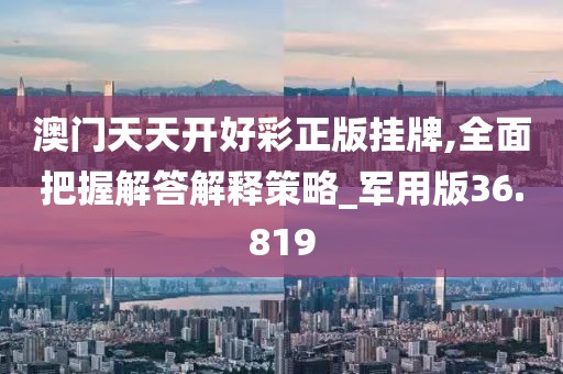 澳門天天開好彩正版掛牌,全面把握解答解釋策略_軍用版36.819