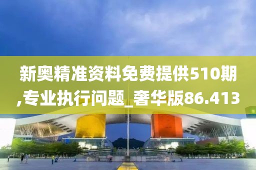 新奧精準資料免費提供510期,專業執行問題_奢華版86.413