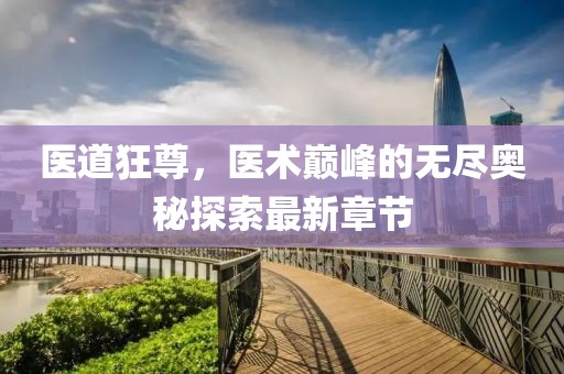 醫道狂尊，醫術巔峰的無盡奧秘探索最新章節