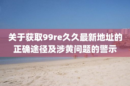 關于獲取99re久久最新地址的正確途徑及涉黃問題的警示