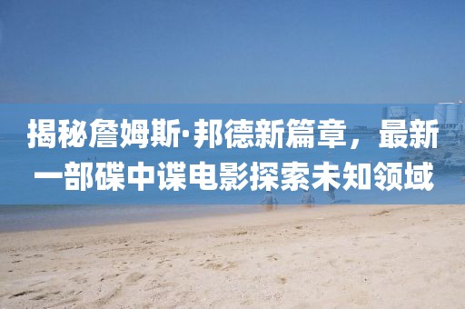 揭秘詹姆斯·邦德新篇章，最新一部碟中諜電影探索未知領域