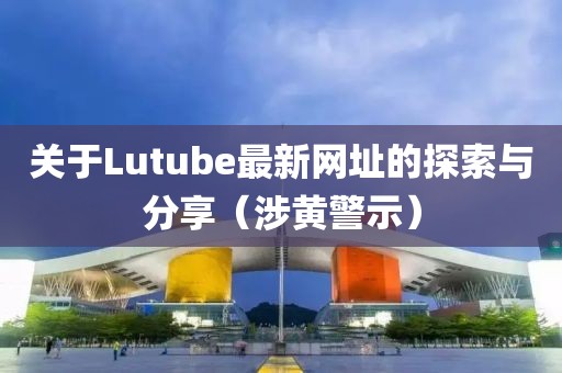 關于Lutube最新網址的探索與分享（涉黃警示）