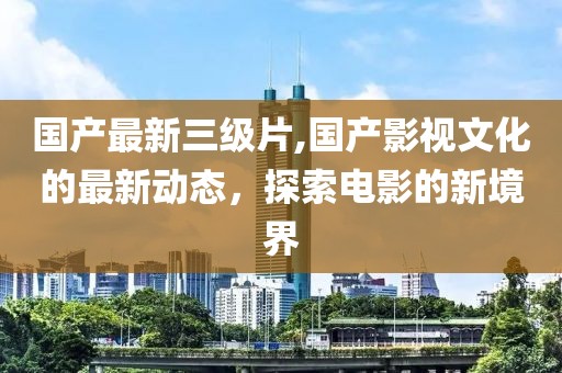 國產最新三級片,國產影視文化的最新動態，探索電影的新境界