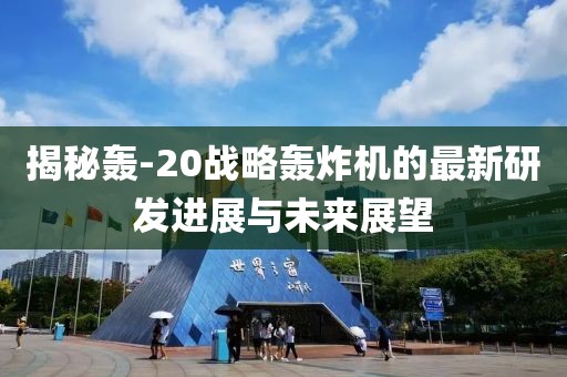 揭秘轟-20戰略轟炸機的最新研發進展與未來展望