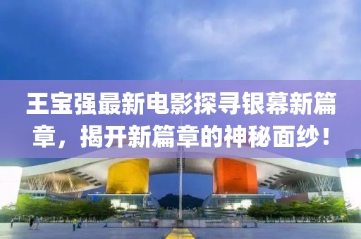 王寶強最新電影探尋銀幕新篇章，揭開新篇章的神秘面紗！