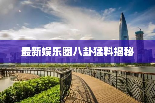 最新娛樂圈八卦猛料揭秘