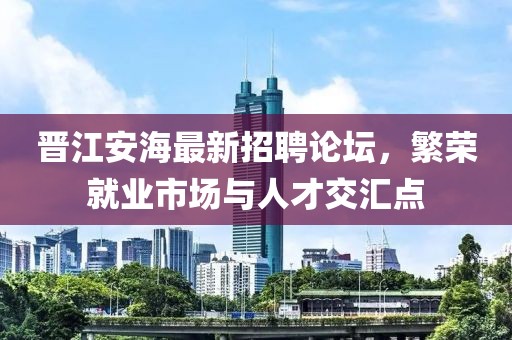 晉江安海最新招聘論壇，繁榮就業市場與人才交匯點