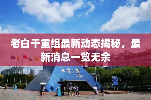 老白干重組最新動態揭秘，最新消息一覽無余