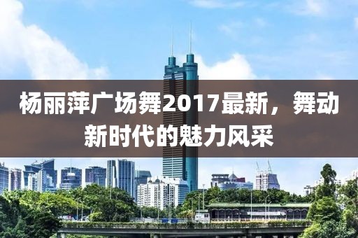 楊麗萍廣場舞2017最新，舞動新時代的魅力風采