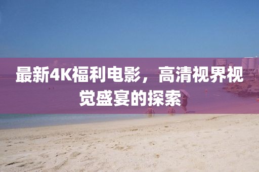 最新4K福利電影，高清視界視覺盛宴的探索