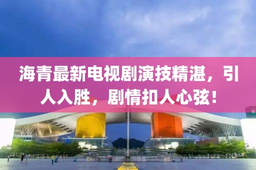 海青最新電視劇演技精湛，引人入勝，劇情扣人心弦！