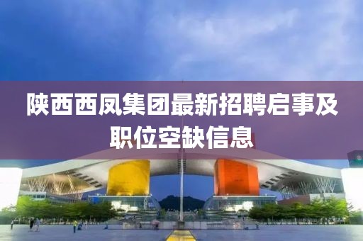 陜西西鳳集團最新招聘啟事及職位空缺信息