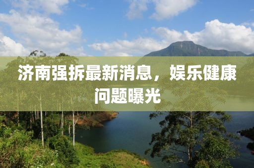 濟南強拆最新消息，娛樂健康問題曝光
